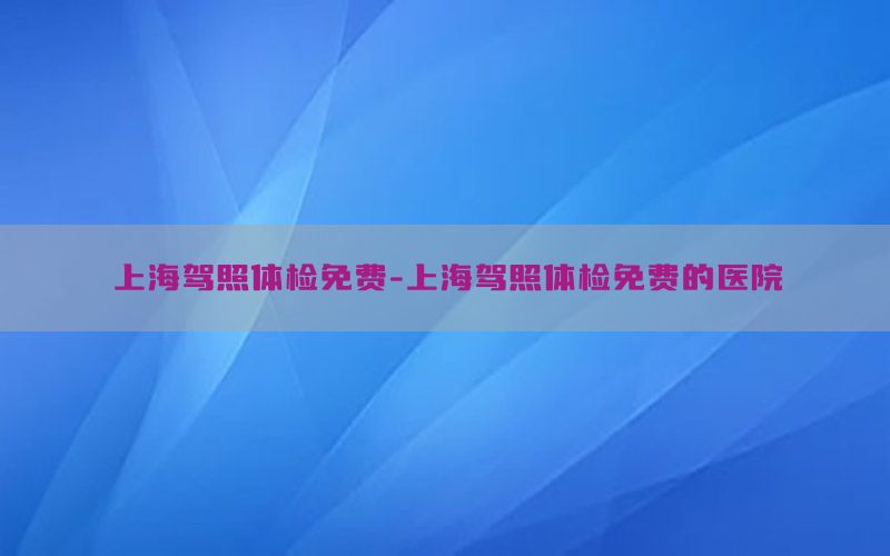 上海駕照體檢免費(fèi)-上海駕照體檢免費(fèi)的醫(yī)院