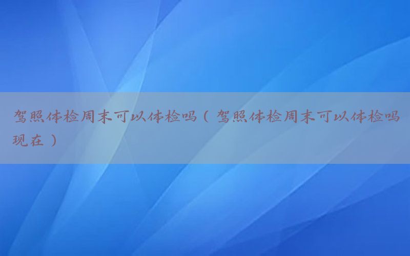 駕照體檢周末可以體檢嗎（駕照體檢周末可以體檢嗎現(xiàn)在）