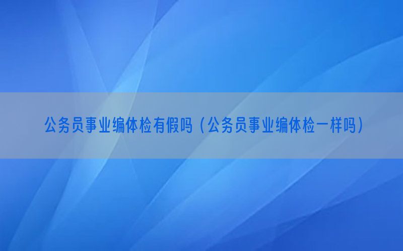 公務(wù)員事業(yè)編體檢有假嗎（公務(wù)員事業(yè)編體檢一樣嗎）