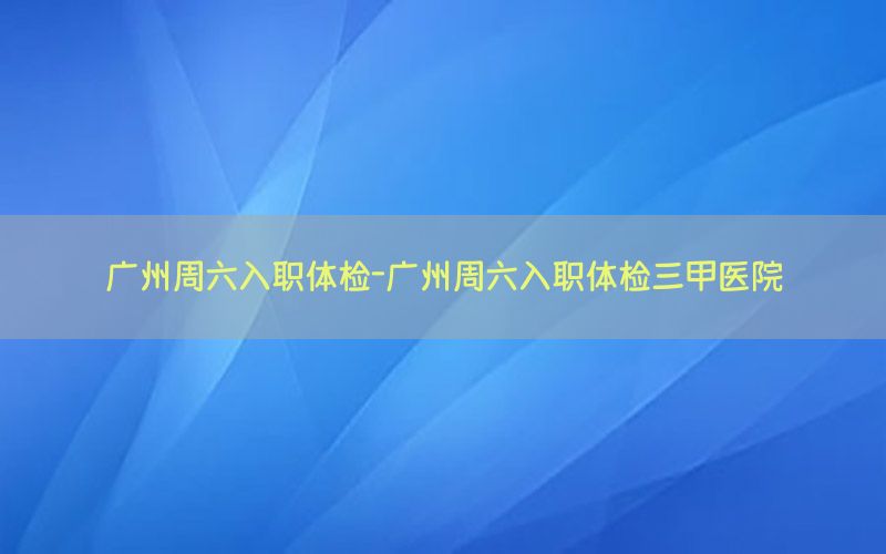 廣州周六入職體檢-廣州周六入職體檢三甲醫(yī)院