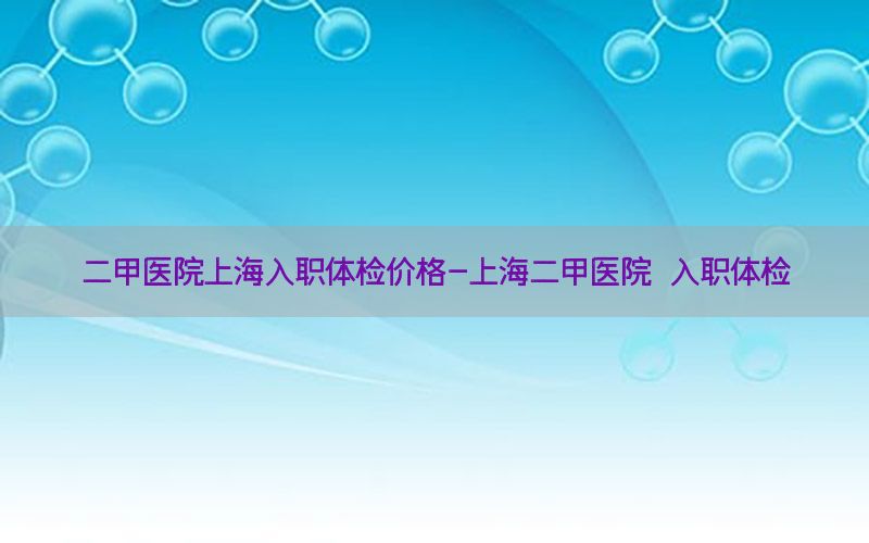 二甲醫(yī)院上海入職體檢價格-上海二甲醫(yī)院 入職體檢