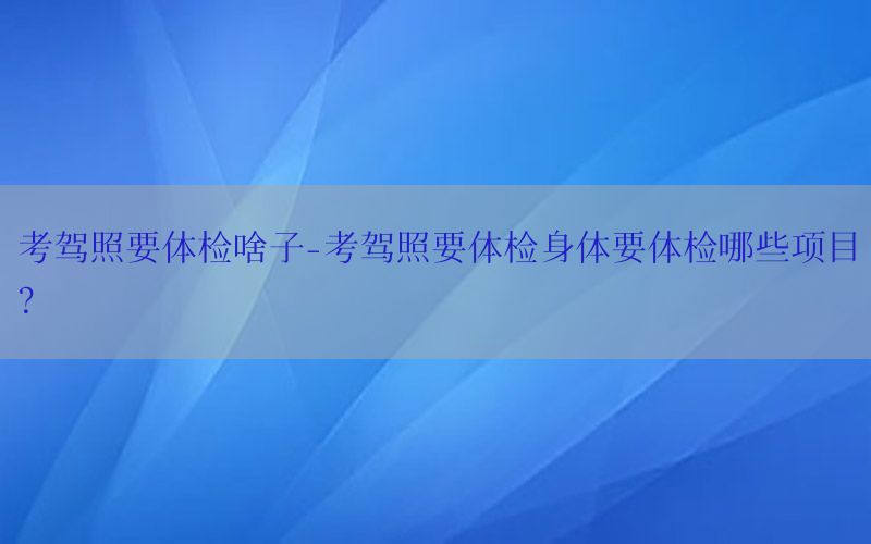 考駕照要體檢啥子-考駕照要體檢身體要體檢哪些項目?