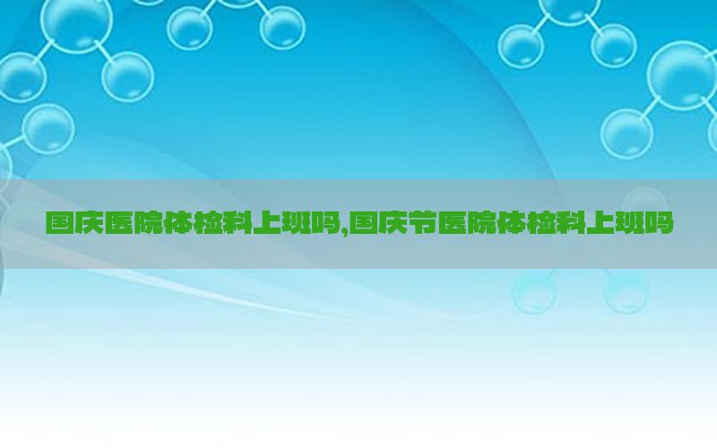 國(guó)慶醫(yī)院體檢科上班嗎，國(guó)慶節(jié)醫(yī)院體檢科上班嗎