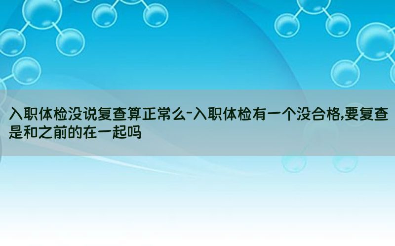 入職體檢沒(méi)說(shuō)復(fù)查算正常么-入職體檢有一個(gè)沒(méi)合格,要復(fù)查是和之前的在一起嗎