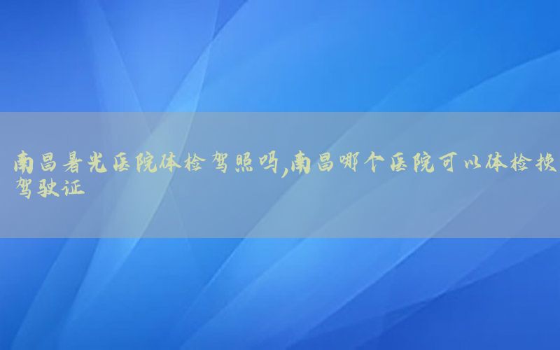 南昌暑光醫(yī)院體檢駕照嗎，南昌哪個(gè)醫(yī)院可以體檢換駕駛證