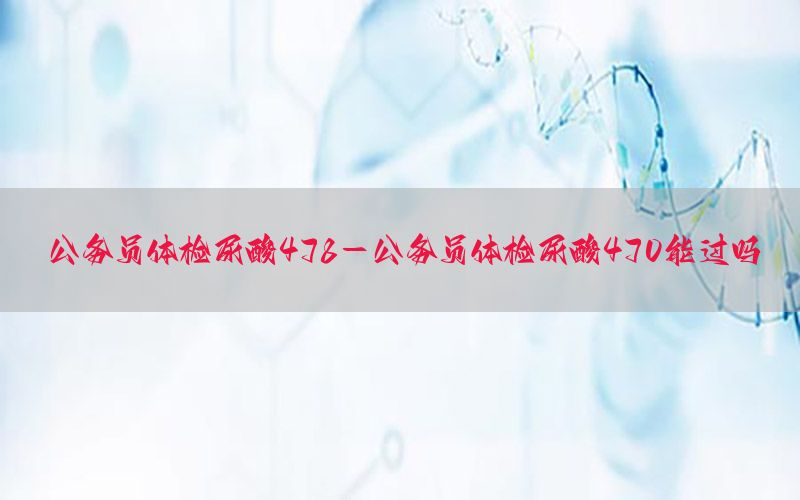 公務(wù)員體檢尿酸478-公務(wù)員體檢尿酸470能過嗎