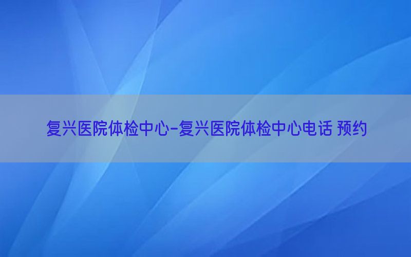 復(fù)興醫(yī)院體檢中心-復(fù)興醫(yī)院體檢中心電話 預(yù)約