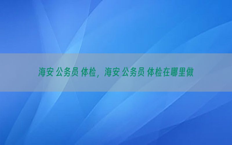 海安 公務(wù)員 體檢，海安 公務(wù)員 體檢在哪里做