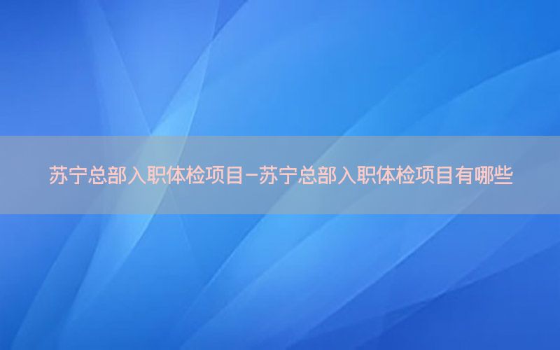 蘇寧總部入職體檢項目-蘇寧總部入職體檢項目有哪些