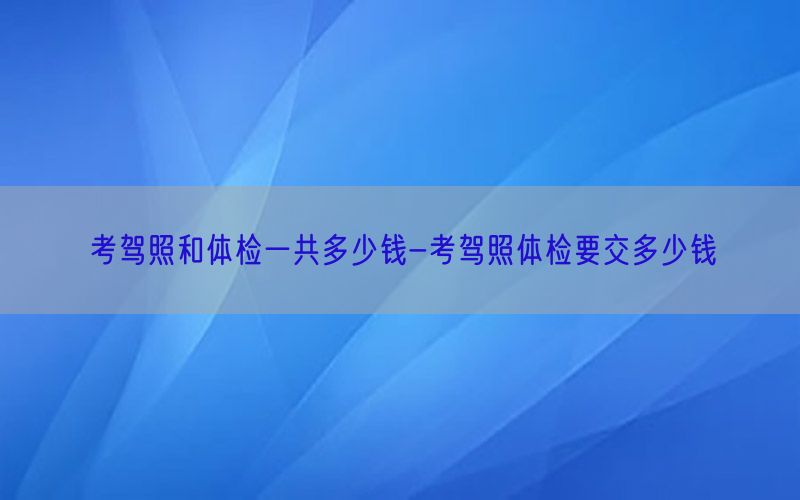 考駕照和體檢一共多少錢-考駕照體檢要交多少錢