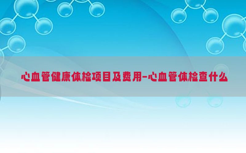 心血管健康體檢項(xiàng)目及費(fèi)用-心血管體檢查什么