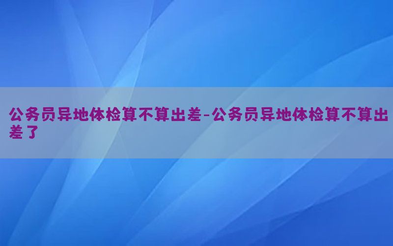 公務(wù)員異地體檢算不算出差-公務(wù)員異地體檢算不算出差了