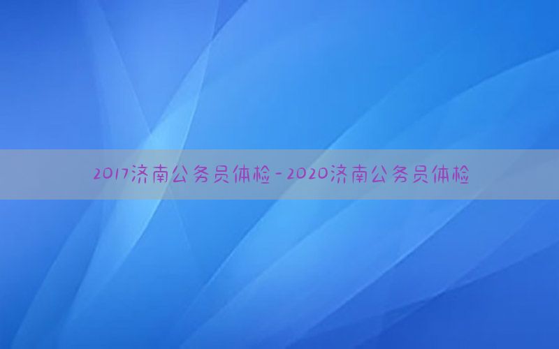 2017濟(jì)南公務(wù)員體檢-2020濟(jì)南公務(wù)員體檢