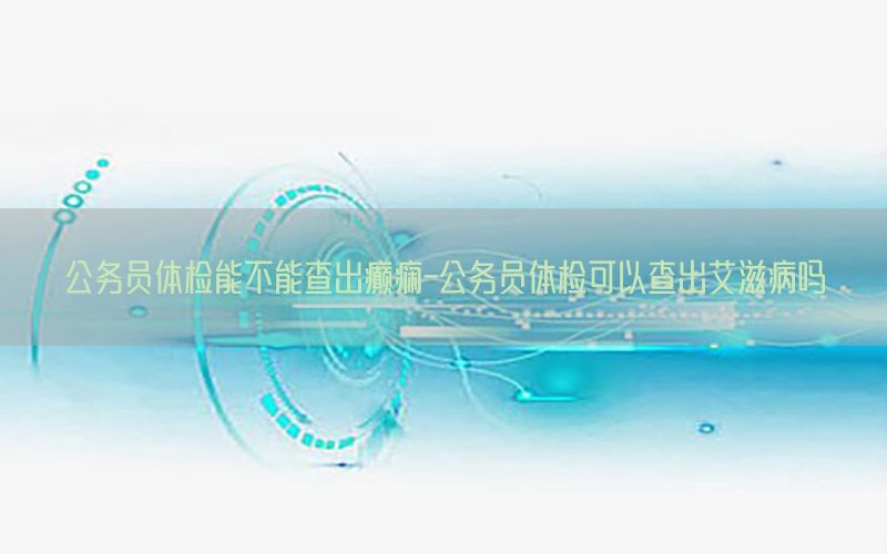 公務員體檢能不能查出癲癇-公務員體檢可以查出艾滋病嗎