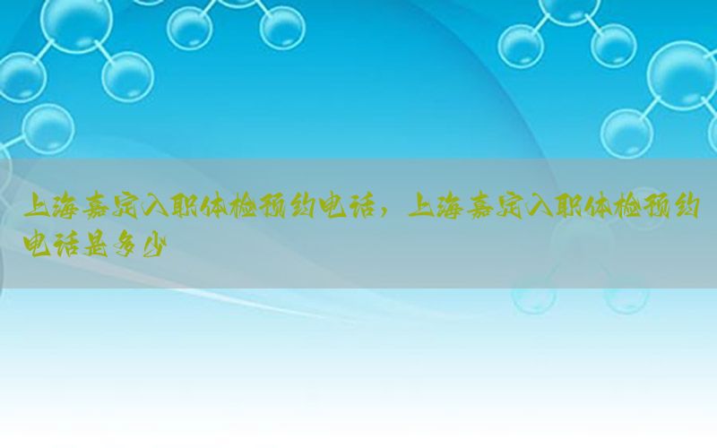 上海嘉定入職體檢預(yù)約電話，上海嘉定入職體檢預(yù)約電話是多少