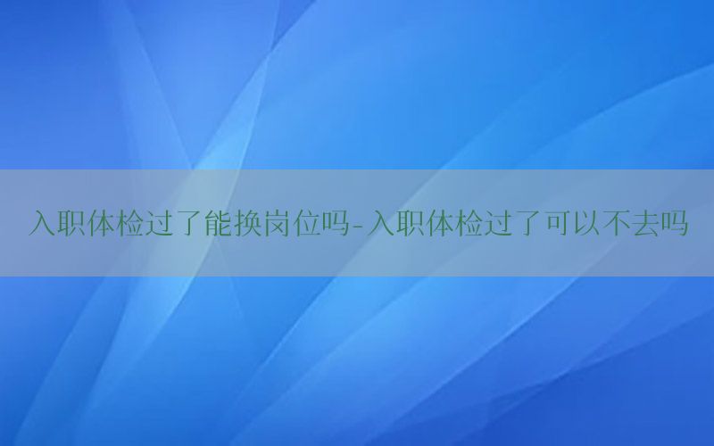 入職體檢過了能換崗位嗎-入職體檢過了可以不去嗎