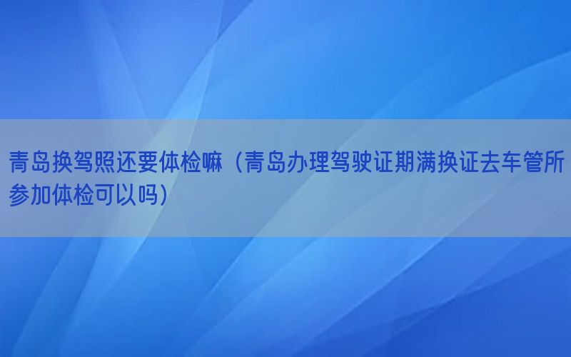 青島換駕照還要體檢嘛（青島辦理駕駛證期滿換證去車管所參加體檢可以嗎）