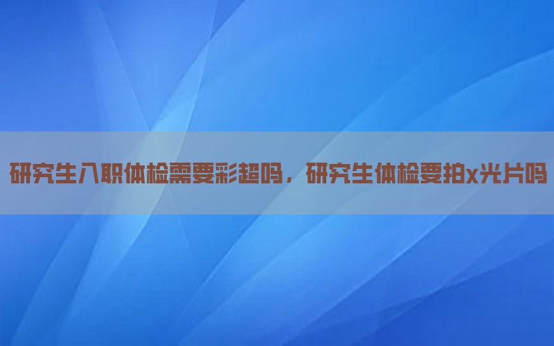 研究生入職體檢需要彩超嗎，研究生體檢要拍x光片嗎