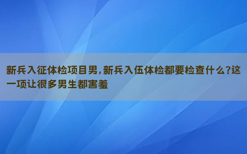 新兵入征體檢項目男，新兵入伍體檢都要檢查什么?這一項讓很多男生都害羞