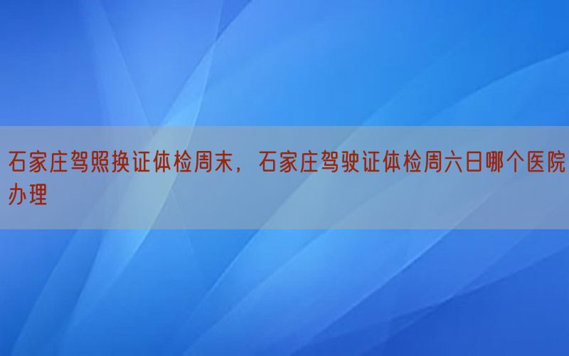 石家莊駕照換證體檢周末，石家莊駕駛證體檢周六日哪個醫(yī)院辦理