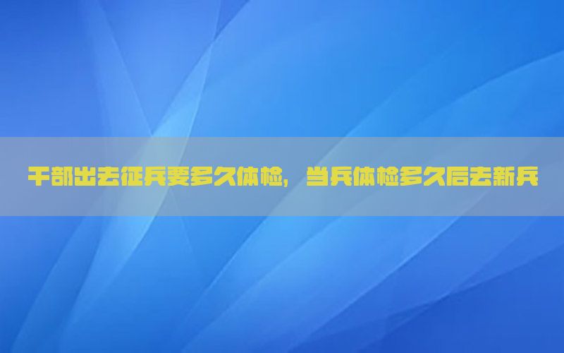 干部出去征兵要多久體檢，當(dāng)兵體檢多久后去新兵