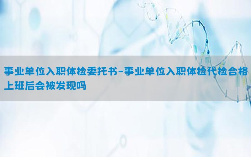 事業(yè)單位入職體檢委托書-事業(yè)單位入職體檢代檢合格上班后會(huì)被發(fā)現(xiàn)嗎