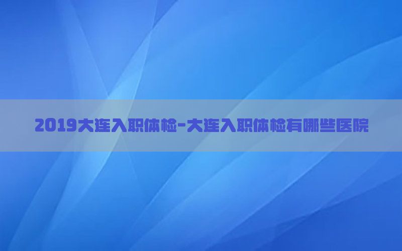 2019大連入職體檢-大連入職體檢有哪些醫(yī)院