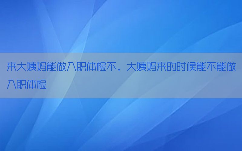 來大姨媽能做入職體檢不，大姨媽來的時(shí)候能不能做入職體檢